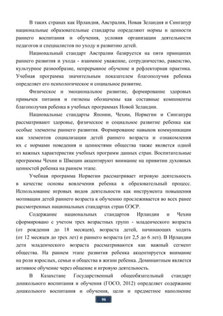 96
В таких странах как Ирландия, Австралия, Новая Зеландия и Сингапур
национальные образовательные стандарты определяют нормы и ценности
раннего воспитания и обучения, условия организации деятельности
педагогов и специалистов по уходу и развитию детей.
Национальный стандарт Австралии базируется на пяти принципах
раннего развития и ухода - взаимное уважение, сотрудничество, равенство,
культурное разнообразие, непрерывное обучение и рефлекторная практика.
Учебная программа значительным показателем благополучия ребенка
определяет его психологическое и социальное развитие.
Физическое и эмоциональное развитие, формирование здоровых
привычек питания и гигиены обозначены как составные компоненты
благополучия ребенка в учебных программах Новой Зеландии.
Национальные стандарты Японии, Чехии, Норвегии и Сингапура
рассматривают здоровье, физическое и социальное развитие ребенка как
особые элементы раннего развития. Формирование навыков коммуникации
как элементов социализации детей раннего возраста и ознакомления
их с нормами поведения и ценностями общества также является одной
из важных характеристик учебных программ данных стран. Воспитательные
программы Чехии и Швеции акцентируют внимание на привитии духовных
ценностей ребенка на раннем этапе.
Учебная программа Норвегии рассматривает игровую деятельность
в качестве основы вовлечения ребенка в образовательный процесс.
Использование игровых видов деятельности как инструмента повышения
мотивации детей раннего возраста к обучению прослеживается во всех ранее
рассмотренных национальных стандартах стран ОЭСР.
Содержание национальных стандартов Ирландии и Чехии
сформировано с учетом трех возрастных групп - младенческого возраста
(от рождения до 18 месяцев), возраста детей, начинающих ходить
(от 12 месяцев до трех лет) и раннего возраста (от 2,5 до 6 лет). В Ирландии
дети младенческого возраста рассматриваются как важный сегмент
общества. На раннем этапе развития ребенка акцентируется внимание
на роли взрослых, семьи и общества в жизни ребенка. Доминантным является
активное обучение через общение и игровую деятельность.
В Казахстане Государственный общеобязательный стандарт
дошкольного воспитания и обучения (ГОСО, 2012) определяет содержание
дошкольного воспитания и обучения, цели и предметное наполнение
 