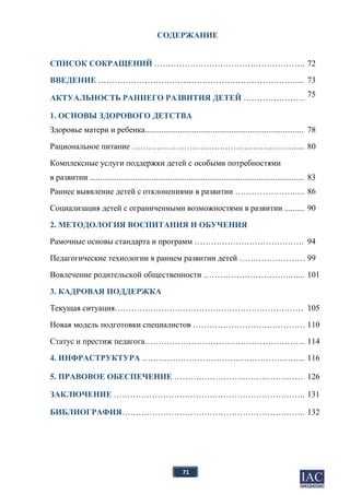 71
СОДЕРЖАНИЕ
СПИСОК СОКРАЩЕНИЙ ………………………………………………..72
ВВЕДЕНИЕ ……………………………………………………………….....
АКТУАЛЬНОСТЬ РАННЕГО РАЗВИТИЯ ДЕТЕЙ …………………..
73
75
1. ОСНОВЫ ЗДОРОВОГО ДЕТСТВА
Здоровье матери и ребенка.............................................................................. 78
Рациональное питание …………………………………………………….... 80
Комплексные услуги поддержки детей с особыми потребностями
в развитии ..........................................................................................................83
Раннее выявление детей с отклонениями в развитии …………………..… 86
Социализация детей с ограниченными возможностями в развитии .......... 90
2. МЕТОДОЛОГИЯ ВОСПИТАНИЯ И ОБУЧЕНИЯ
Рамочные основы стандарта и программ …………………………………...94
Педагогические технологии в раннем развитии детей …………………… 99
Вовлечение родительской общественности ………………………….….... 101
3. КАДРОВАЯ ПОДДЕРЖКА
Текущая ситуация…………………….……………………………………….105
Новая модель подготовки специалистов ……………………………………110
Статус и престиж педагога…………………………………………………...114
4. ИНФРАСТРУКТУРА …………………………………………………....116
5. ПРАВОВОЕ ОБЕСПЕЧЕНИЕ ………………………………………….
ЗАКЛЮЧЕНИЕ ……………………………………………………………..
126
131
БИБЛИОГРАФИЯ…………………………………………………………..132
 