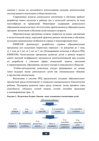 98
оценено с целью их дальнейшего использования семьями, воспитателями
системы раннего воспитания и общественностью.
Современные аспекты дошкольного воспитания и обучения требуют
разработки новых подходов к ребенку как к целостной личности во всем
многообразии ее проявлений. Мониторинг содержания дошкольного
образования свидетельствует об отсутствии преемственности образовательных
программ воспитания и обучения детей младшего возраста.
Образовательные программы должны опираться на новые достижения
в педагогической науке, передовой практике раннего воспитания и обучения,
культурно-национальные особенности страны и международный опыт.
ЮНИСЕФ рекомендует разработать странам образовательные
программы для следующих возрастных периодов - от рождения до 1 года,
от 1 года до 2 лет, от 2 лет до 3 лет (Планирование политики в области РРД,
ЮНИСЕФ). Качественные программы развития детей в раннем возрасте
имеют высокий коэффициент окупаемости капиталовложений при условии
их разработки с участием сферы социальной защиты населения
и здравоохранения, образования, частного сектора и гражданского общества.
Учебно-методические комплексы следует формировать на основе
таких ведущих видов деятельности детей как эмоциональное общение
и предметная манипуляция.
Воспитание в системе РРД предполагает создание образовательно-
предметной среды когнитивного и социально-эмоционального благополучия
ребенка. Поддержка развития через среду позволит детям проявить свои
способности «обладать сотней языков, сотней способов мышления
и самовыражения» (рис. 2).
Рисунок 2. Педагогика Реджио Эмилия - опыт отношения к воспитанию детей
100 языков ребенка
Сто
мыслей
Играть и
говорить
Восхищаться
и любить
Сто
радостных
чувств
Петь и
понимать
сто миров
Сто
рук
Сто
языков
Сто способов
думать
Сто способов
слушать
Сто
способов
совершать
открытия
Сто
способов
само-
выражаться
 