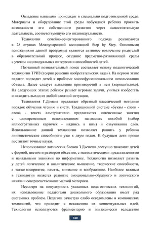 100
Овладение навыками происходит в специально подготовленной среде.
Материалы и оборудование этой среды побуждают ребенка проявить
возможности его собственного развития через самостоятельную
деятельность, соответствующую его индивидуальности.
Технологии семейно-ориентированного подхода реализуются
в 28 странах Международной ассоциацией Step by Step. Основными
положениями данной программы являются активное вовлечение родителей
в образовательный процесс, создание предметно-развивающей среды
с учетом индивидуальных интересов и способностей детей.
Поэтапный познавательный поиск составляет основу педагогической
технологии ТРИЗ (теория решения изобретательских задач). На первом этапе
педагог подводит детей к проблеме многофункционального использования
объекта. Далее следует выявление противоречий в нем (хорошо/плохо).
На следующих этапах ребенок решает игровые задачи, учиться изобретать
и находить выход из любой сложной ситуации.
Технология Г.Домана предлагает обратный классической методике
порядок обучения чтению и счету. Традиционной системе «буквы - слоги -
слова - текст» альтернативно предлагаются интенсивные занятия
с одновременным использованием наглядных пособий (набор
иллюстративных карточек - надпись к ним) и озвучивания слов.
Использование данной технологии позволяет развить у ребенка
лингвистические способности уже к двум годам. В будущем дети проще
постигают точные науки.
Использование логических блоков З.Дьенеша доступно знакомит детей
с формой, цветом и размером объектов, с математическими представлениями
и начальными знаниями по информатике. Технология позволяет развить
у детей логическое и аналитическое мышление, творческие способности,
а также восприятие, память, внимание и воображение. Наиболее важным
в технологии является развитие эмоционально-образного и логического
начала и совершенствование мелкой моторики.
Несмотря на популярность указанных педагогических технологий,
их использование педагогами дошкольного образования имеет ряд
системных проблем. Педагоги зачастую слабо осведомлены в компонентах
технологий, что приводит к искажению их концептуальных идей.
Технологии используются фрагментарно и эпизодически вследствие
 