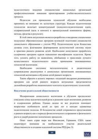101
недостаточного владения специалистами дошкольных организаций
профессиональными навыками проектирования учебно-воспитательного
процесса.
Педагогам для применения технологий обучения необходимо
принимать во внимание их целостную структуру. Каждая педагогическая
технология включает концептуальный (психолого-педагогические идеи),
содержательный (цель и контент) и процессуальный компоненты (формы,
методы, средства и результат).
В этой связи актуальным является разработка и внедрение специальных
модульных образовательных программ вузовской подготовки специалистов
дошкольного образования с учетом РРД. Педагогические вузы Казахстана
должны стать флагманами формирования целостностной системы науки
и практики раннего развития детей. Необходимо качественно проработать
содержание программ курсов повышения квалификации педагогов. Кроме
того, усилить работу по выявлению, обобщению и трансляции лучшего
казахстанского педагогического опыта применения инновационных
технологий воспитания.
Необходимо системное методологическое и дидактическое
сопровождение реализуемых в дошкольных организациях инновационных
технологий воспитания и обучения детей раннего возраста.
Таким образом в аспекте мировых тенденций внедрения развивающих
программ для детей раннего возраста актуальным представляется
дальнейшая разработка национального контента педагогических технологий.
Вовлечение родительской общественности
Модернизация дошкольного воспитания и обучения предполагает
отведение семье исключительной роли в решении задач воспитания, развития
и оздоровления ребенка. Однако далеко не все родители понимают
возрастные особенности детей до трех лет и находят адекватные
педагогические подходы. В большинстве семей сохраняются представления
о раннем возрасте как о периоде физиологического созревания и физического
роста в ущерб развитию психических процессов.
Опыт таких стран мира как Финляндия, Германия, США также
акцентирует внимание на необходимости участия родительской
общественности в создании идеальной системы РРД (рис.3).
 