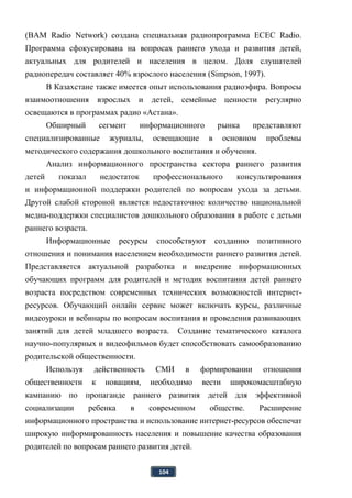 104
(BAM Radio Network) создана специальная радиопрограмма ECEC Radio.
Программа сфокусирована на вопросах раннего ухода и развития детей,
актуальных для родителей и населения в целом. Доля слушателей
радиопередач составляет 40% взрослого населения (Simpson, 1997).
В Казахстане также имеется опыт использования радиоэфира. Вопросы
взаимоотношения взрослых и детей, семейные ценности регулярно
освещаются в программах радио «Астана».
Обширный сегмент информационного рынка представляют
специализированные журналы, освещающие в основном проблемы
методического содержания дошкольного воспитания и обучения.
Анализ информационного пространства сектора раннего развития
детей показал недостаток профессионального консультирования
и информационной поддержки родителей по вопросам ухода за детьми.
Другой слабой стороной является недостаточное количество национальной
медиа-поддержки специалистов дошкольного образования в работе с детьми
раннего возраста.
Информационные ресурсы способствуют созданию позитивного
отношения и понимания населением необходимости раннего развития детей.
Представляется актуальной разработка и внедрение информационных
обучающих программ для родителей и методик воспитания детей раннего
возраста посредством современных технических возможностей интернет-
ресурсов. Обучающий онлайн сервис может включать курсы, различные
видеоуроки и вебинары по вопросам воспитания и проведения развивающих
занятий для детей младшего возраста. Создание тематического каталога
научно-популярных и видеофильмов будет способствовать самообразованию
родительской общественности.
Используя действенность СМИ в формировании отношения
общественности к новациям, необходимо вести широкомасштабную
кампанию по пропаганде раннего развития детей для эффективной
социализации ребенка в современном обществе. Расширение
информационного пространства и использование интернет-ресурсов обеспечат
широкую информированность населения и повышение качества образования
родителей по вопросам раннего развития детей.
 