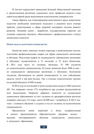 110
В Англии посредством проведения большой общественной кампании
и предоставления различных социальных льгот профессия педагога стала
самой популярной среди выпускников педагогических университетов.
Таким образом, для стимулирования качественного труда дошкольных
педагогов необходимо комплексно подходить к решению всего спектра
проблем, существующих в сфере кадровой поддержки системы раннего
развития. Основная задача - выработать государственные гарантии для
создания социально высокого, общественного, профессионального статуса
дошкольных педагогов.
Новая модель подготовки специалистов
Казахстан имеет довольно четкую структуру и разветвленную систему
подготовки профессиональных кадров для сферы дошкольного воспитания
и обучения. Подготовка кадров по специальности «Дошкольное воспитание
и обучение» осуществляется в 31 колледже и 32 вузах Казахстана.
В 2013 году всего по госзаказу обучалось 25 500 студентов
по педагогическим специальностям. И только немногим более 5000 из них -
по специальности «Дошкольное воспитание и обучение». Количество
студентов, обучающихся по данной специальности за счет собственных
средств, почти в три раза больше. Так, в платных педагогических группах
колледжей обучается 14 800 человек.
В 2014 году из колледжей и вузов осуществлен выпуск 6 600 педагогов
ДО. Это покрывает только 17% потребности при условии трудоустройства
всех выпускников. Покрытие дефицита педагогов со специальным
дошкольным образованием за счет госзаказа по предварительным расчетам
потребует ежегодно 13,3 млрд. тенге (30 000 мест - потребность X 443,3 тыс.
тенге - стоимость обучения 1 студента в год по госзаказу на педагогические
специальности).
Предлагается менее затратный и более содержательный
в аспекте преемственности образовательных программ подход -
введение интегрированного обучения специалистов дошкольного
и начального образования.
 
