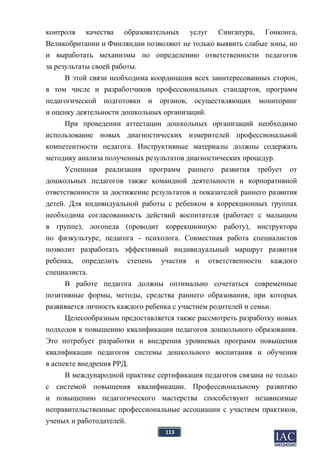 113
контроля качества образовательных услуг Сингапура, Гонконга,
Великобритании и Финляндии позволяют не только выявить слабые зоны, но
и выработать механизмы по определению ответственности педагогов
за результаты своей работы.
В этой связи необходима координация всех заинтересованных сторон,
в том числе и разработчиков профессиональных стандартов, программ
педагогической подготовки и органов, осуществляющих мониторинг
и оценку деятельности дошкольных организаций.
При проведении аттестации дошкольных организаций необходимо
использование новых диагностических измерителей профессиональной
компетентности педагога. Инструктивные материалы должны содержать
методику анализа полученных результатов диагностических процедур.
Успешная реализация программ раннего развития требует от
дошкольных педагогов также командной деятельности и корпоративной
ответственности за достижение результатов и показателей раннего развития
детей. Для индивидуальной работы с ребенком в коррекционных группах
необходима согласованность действий воспитателя (работает с малышом
в группе), логопеда (проводит коррекционную работу), инструктора
по физкультуре, педагога - психолога. Совместная работа специалистов
позволит разработать эффективный индивидуальный маршрут развития
ребенка, определить степень участия и ответственности каждого
специалиста.
В работе педагога должны оптимально сочетаться современные
позитивные формы, методы, средства раннего образования, при которых
развивается личность каждого ребенка с участием родителей и семьи.
Целесообразным предоставляется также рассмотреть разработку новых
подходов к повышению квалификации педагогов дошкольного образования.
Это потребует разработки и внедрения уровневых программ повышения
квалификации педагогов системы дошкольного воспитания и обучения
в аспекте внедрения РРД.
В международной практике сертификация педагогов связана не только
с системой повышения квалификации. Профессиональному развитию
и повышению педагогического мастерства способствуют независимые
неправительственные профессиональные ассоциации с участием практиков,
ученых и работодателей.
 