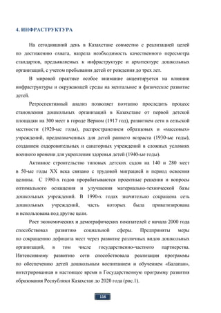 116
4. ИНФРАСТРУКТУРА
На сегодняшний день в Казахстане совместно с реализацией целей
по достижению охвата, назрела необходимость качественного пересмотра
стандартов, предъявляемых к инфраструктуре и архитектуре дошкольных
организаций, с учетом пребывания детей от рождения до трех лет.
В мировой практике особое внимание акцентируется на влиянии
инфраструктуры и окружающей среды на ментальное и физическое развитие
детей.
Ретроспективный анализ позволяет поэтапно проследить процесс
становления дошкольных организаций в Казахстане от первой детской
площадки на 300 мест в городе Верном (1917 год), развитием сети в сельской
местности (1920-ые годы), распространением образцовых и «массовых»
учреждений, предназначенных для детей раннего возраста (1930-ые годы),
созданием оздоровительных и санаторных учреждений в сложных условиях
военного времени для укрепления здоровья детей (1940-ые годы).
Активное строительство типовых детских садов на 140 и 280 мест
в 50-ые годы XX века связано с трудовой миграцией в период освоения
целины. С 1980-х годов прорабатываются проектные решения и вопросы
оптимального оснащения и улучшения материально-технической базы
дошкольных учреждений. В 1990-х годах значительно сокращена сеть
дошкольных учреждений, часть которых была приватизирована
и использована под другие цели.
Рост экономических и демографических показателей с начала 2000 года
способствовал развитию социальной сферы. Предприняты меры
по сокращению дефицита мест через развитие различных видов дошкольных
организаций, в том числе государственно-частного партнерства.
Интенсивному развитию сети способствовала реализация программы
по обеспечению детей дошкольным воспитанием и обучением «Балапан»,
интегрированная в настоящее время в Государственную программу развития
образования Республики Казахстан до 2020 года (рис.1).
 