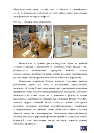 121
образовательную среду, способствуют активности и самообучению
детей. Использование мобильной детской мебели также способствует
трансформации пространства (рис.4).
Рисунок 4. Трансформация пространства
Нормативами в практике регламентируются параметры учебных
столиков и стульев в зависимости от возрастных групп. Вместе с тем
рекомендуется использование «растущей мебели» согласно
физиологическим потребностям детей, которая позволяет оптимизировать
расходы закупа разновозрастного оснащения дошкольных учреждений.
Дошкольные учреждения Японии внедряют технические решения
развивающей среды для детей с максимальным использованием
возможностей здания. Строительные нормы предусматривают использование
мансардных этажей в качестве специализированных помещений. Дети имеют
возможность не только играть, но и практиковать физические навыки
(скольжение, балансирование, хваткость рук и ловкость). Проект «Pixy Hall»
японской фирмы «Moriyuki Ochiai Architects» помимо стандартных
групповых помещений предлагает многофункциональное пространство
с оборудованием для привития детям дошкольного возраста навыков
общения, творчества и самовыражения. Современные проектные решения
объектов дошкольных учреждений развитых стран ОЭСР учитывают аспекты
безопасной среды (экологически чистые материалы, покрытие игровых
площадок и др.) (рис. 5).
 