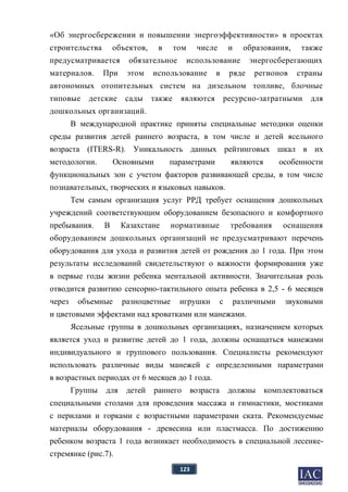 123
«Об энергосбережении и повышении энергоэффективности» в проектах
строительства объектов, в том числе и образования, также
предусматривается обязательное использование энергосберегающих
материалов. При этом использование в ряде регионов страны
автономных отопительных систем на дизельном топливе, блочные
типовые детские сады также являются ресурсно-затратными для
дошкольных организаций.
В международной практике приняты специальные методики оценки
среды развития детей раннего возраста, в том числе и детей ясельного
возраста (ITERS-R). Уникальность данных рейтинговых шкал в их
методологии. Основными параметрами являются особенности
функциональных зон с учетом факторов развивающей среды, в том числе
познавательных, творческих и языковых навыков.
Тем самым организация услуг РРД требует оснащения дошкольных
учреждений соответствующим оборудованием безопасного и комфортного
пребывания. В Казахстане нормативные требования оснащения
оборудованием дошкольных организаций не предусматривают перечень
оборудования для ухода и развития детей от рождения до 1 года. При этом
результаты исследований свидетельствуют о важности формирования уже
в первые годы жизни ребенка ментальной активности. Значительная роль
отводится развитию сенсорно-тактильного опыта ребенка в 2,5 - 6 месяцев
через объемные разноцветные игрушки с различными звуковыми
и цветовыми эффектами над кроватками или манежами.
Ясельные группы в дошкольных организациях, назначением которых
является уход и развитие детей до 1 года, должны оснащаться манежами
индивидуального и группового пользования. Специалисты рекомендуют
использовать различные виды манежей с определенными параметрами
в возрастных периодах от 6 месяцев до 1 года.
Группы для детей раннего возраста должны комплектоваться
специальными столами для проведения массажа и гимнастики, мостиками
с перилами и горками с возрастными параметрами ската. Рекомендуемые
материалы оборудования - древесина или пластмасса. По достижению
ребенком возраста 1 года возникает необходимость в специальной лесенке-
стремянке (рис.7).
 