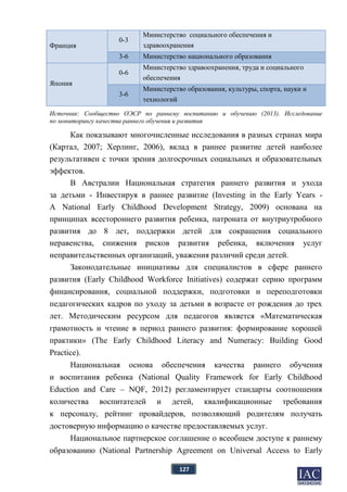 127
Франция
0-3
Министерство социального обеспечения и
здравоохранения
3-6 Министерство национального образования
Япония
0-6
Министерство здравоохранения, труда и социального
обеспечения
3-6
Министерство образования, культуры, спорта, науки и
технологий
Источник: Сообщество ОЭСР по раннему воспитанию и обучению (2013). Исследование
по мониторингу качества раннего обучения и развития
Как показывают многочисленные исследования в разных странах мира
(Картал, 2007; Херлинг, 2006), вклад в раннее развитие детей наиболее
результативен с точки зрения долгосрочных социальных и образовательных
эффектов.
В Австралии Национальная стратегия раннего развития и ухода
за детьми - Инвестируя в раннее развитие (Investing in the Early Years -
A National Early Childhood Development Strategy, 2009) основана на
принципах всестороннего развития ребенка, патроната от внутриутробного
развития до 8 лет, поддержки детей для сокращения социального
неравенства, снижения рисков развития ребенка, включения услуг
неправительственных организаций, уважения различий среди детей.
Законодательные инициативы для специалистов в сфере раннего
развития (Early Childhood Workforce Initiatives) содержат серию программ
финансирования, социальной поддержки, подготовки и переподготовки
педагогических кадров по уходу за детьми в возрасте от рождения до трех
лет. Методическим ресурсом для педагогов является «Математическая
грамотность и чтение в период раннего развития: формирование хорошей
практики» (The Early Childhood Literacy and Numeracy: Building Good
Practice).
Национальная основа обеспечения качества раннего обучения
и воспитания ребенка (National Quality Framework for Early Childhood
Eduction and Care – NQF, 2012) регламентирует стандарты соотношения
количества воспитателей и детей, квалификационные требования
к персоналу, рейтинг провайдеров, позволяющий родителям получать
достоверную информацию о качестве предоставляемых услуг.
Национальное партнерское соглашение о всеобщем доступе к раннему
образованию (National Partnership Agreement on Universal Access to Early
 