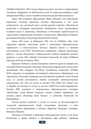 128
Childhood Education, 2013) между Правительством, штатами и территориями
Австралии направлено на обеспечение детей из социально-уязвимых семей
программами РРД с учетом потребностей родительской общественности.
Закон «Об основном образовании» (Basic Education Act) Финляндии
определяет основные принципы системы образования, в том числе
дошкольного, как составной части сектора раннего развития. Обязанности
родителей и поддержка гражданским сообществом детей, нуждающихся
в раннем уходе и присмотре, обозначены в Резолюции правительства по
определению национальной политики в дошкольном образовании (Finland’s
government Resolution Concerning National ECEC Policy).
Закон «Об уходе за ребенком» (The Act on Children’s Day Care)
определяет порядок зачисления детей в дошкольные образовательные
учреждения и ответственность местных органов власти в оказании
качественных услуг РРД. Тематическое содержание и формы организации
работы с детьми обозначены в Национальной учебной программе раннего
развития и ухода (The National Curriculum Framework for Early Childhood
Education and Care in Finland, 2003).
Принцип «Ребенок в центре внимания» является одним из приоритетов
государственной политики Сингапура. Концепция аккредитации дошкольных
организаций (The Singapore Pre-school Accreditation Framework, SPARK,
2010) нацелена на поощрение поставщиков дошкольного образования в их
стремлении к большему совершенству всестороннего развития детей. Ранний
уход за детьми регулируется такими основными законодательными
документами, как «Акт по уходу за детьми» (The Child Care Centres Act)
и «Нормы для центров по уходу за детьми» (Child Care Centre Regulations).
Основы РРД заложены в национальном образовательном стандарте
«Воспитание детей раннего возраста: основы учебной программы для
детских садов» (Nurturing Early learners: A curriculum Framework for
kindergartens).
Сектор раннего развития и ухода за детьми не регламентируется
отдельной законодательной базой, сегментарно включаясь в акты
по дошкольному образованию, в Италии, Норвегии, Исландии, Словении,
Швеции и Венгрии.
Основные положения и принципы международных актов, в том числе
Конвенции о правах ребенка и Декларации прав ребенка, отражены
 