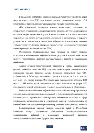 131
ЗАКЛЮЧЕНИЕ
В предверии выработки новых показателей устойчивого развития стран
мира на период после 2015 года Концептуальные основы представляют собой
практическую реализацию ключевых аспектов раннего развития детей.
«На жизненный потенциал влияют инвестиции, сделанные на
предыдущих этапах жизни. Задержка развития в раннем детстве может серьезно
сказаться на протяжении последующей жизни человека, в том числе на шансах
закрепиться на работе, неуверенности, связанной с взрослением, и передаче
уязвимости из поколения в поколение» (Доклад о человеческом развитии
«Обеспечение устойчивого прогресса человечества: Уменьшение уязвимости
и формирование жизнестойкости», 2014).
Обеспечение конституционных прав человека на охрану здоровья
и доступа к качественным образовательным услугам в течение всей жизни
требует генерирования действий государственного сектора и гражданского
сообщества.
Анализ лучшей международной практики с учетом казахстанских
реалий, ключевых аспектов РРД позволяет пересмотреть законодательные
положения раннего развития детей. Согласно прогнозной базе ООН
в Казахстане к 2030 году численность детей в возрасте от 0 - до 4-х лет
составит 1 365 тысяч человек. Это практически эквивалентно прогнозу 2015
года - 1 631 тысяч детей. Увеличивается спрос населения на услуги РРД
и межведомственной координации структур здравоохранения и образования.
Тем самым необходимо эффективное взаимодействие государственных
органов, неправительственных организаций и родительской общественности.
Рекомендуется пересмотреть действующие положения политики в сфере
образования, здравоохранения и социальной защиты, гармонизировать их
и выработать консолидированную политику развития детей раннего возраста.
Концептуальные основы раннего развития детей в Республике
Казахстан станут платформой объединения взаимосогласованных
коллективных действий в реализации социальной стратегии
жизнеспособности общества и будущего его развития.
 