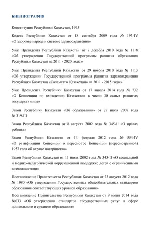 132
БИБЛИОГРАФИЯ
Конституция Республики Казахстан, 1995
Кодекс Республики Казахстан от 18 сентября 2009 года № 193-IV
«О здоровье народа и системе здравоохранения»
Указ Президента Республики Казахстан от 7 декабря 2010 года № 1118
«Об утверждении Государственной программы развития образования
Республики Казахстан на 2011 - 2020 годы»
Указ Президента Республики Казахстан от 29 ноября 2010 года № 1113
«Об утверждении Государственной программы развития здравоохранения
Республики Казахстан «Саламатты Қазақстан» на 2011 - 2015 годы»
Указ Президента Республики Казахстан от 17 января 2014 года № 732
«О Концепции по вхождению Казахстана в число 30 самых развитых
государств мира»
Закон Республики Казахстан «Об образовании» от 27 июля 2007 года
№ 319-III
Закон Республики Казахстан от 8 августа 2002 года № 345-II «О правах
ребенка»
Закон Республики Казахстан от 14 февраля 2012 года № 554-IV
«О ратификации Конвенции о пересмотре Конвенции (пересмотренной)
1952 года об охране материнства»
Закон Республики Казахстан от 11 июля 2002 года № 343-II «О социальной
и медико-педагогической коррекционной поддержке детей с ограниченными
возможностями»
Постановление Правительства Республики Казахстан от 23 августа 2012 года
№ 1080 «Об утверждении Государственных общеобязательных стандартов
образования соответствующих уровней образования»
Постановление Правительства Республики Казахстан от 9 июня 2014 года
№633 «Об утверждении стандартов государственных услуг в сфере
дошкольного и среднего образования»
 