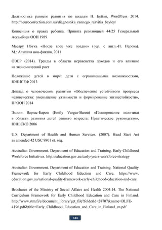 134
Диагностика раннего развития по шкалам Н. Бейли, WordPress 2014.
http://neurocorrection.com.ua/diagnostika_rannego_razvitia_bayley/
Конвенция о правах ребенка. Принята резолюцией 44/25 Генеральной
Ассамблеи ООН 1989
Масару Ибука «После трех уже поздно» (пер. с англ.-Н. Перова).
М.: Альпина нон-фикшн, 2011
ОЭСР (2014). Тренды в области неравенства доходов и его влияние
на экономический рост
Положение детей в мире: дети с ограниченными возможностями,
ЮНИСЕФ 2013
Доклад о человеческом развитии «Обеспечение устойчивого прогресса
человечества: уменьшение уязвимости и формирование жизнестойкости»,
ПРООН 2014
Эмили Варгас-Барон (Emily Vargas-Baron) «Планирование политики
в области развития детей раннего возраста: Практическое руководство»,
ЮНЕСКО 2006
U.S. Department of Health and Human Services. (2007). Head Start Act
as amended 42 USC 9801 et. seq.
Australian Government. Department of Education and Training. Early Childhood
Workforce Initiatives. http://education.gov.au/early-years-workforce-strategy
Australian Government. Department of Education and Training. National Quality
Framework for Early Childhood Eduction and Care. https://www.
education.gov.au/national-quality-framework-early-childhood-education-and-care
Brochures of the Ministry of Social Affairs and Health 2004:14. The National
Curriculum Framework for Early Childhood Education and Care in Finland.
http://www.stm.fi/c/document_library/get_file?folderId=28707&name=DLFE-
4196.pdf&title=Early_Childhood_Education_and_Care_in_Finland_en.pdf
 