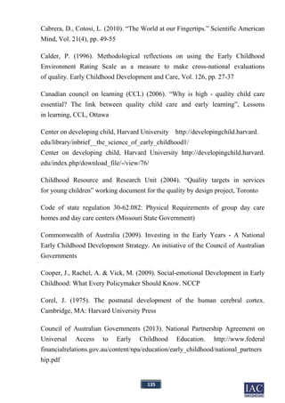 135
Cabrera, D., Cotosi, L. (2010). “The World at our Fingertips.” Scientific American
Mind, Vol. 21(4), pp. 49-55
Calder, P. (1996). Methodological reflections on using the Early Childhood
Environment Rating Scale as a measure to make cross-national evaluations
of quality. Early Childhood Development and Care, Vol. 126, pp. 27-37
Canadian council on learning (CCL) (2006). “Why is high - quality child care
essential? The link between quality child care and early learning”, Lessons
in learning, CCL, Ottawa
Center on developing child, Harvard University http://developingchild.harvard.
edu/library/inbrief__the_science_of_early_childhood1/
Center on developing child, Harvard University http://developingchild.harvard.
edu/index.php/download_file/-/view/76/
Childhood Resource and Research Unit (2004). “Quality targets in services
for young children” working document for the quality by design project, Toronto
Code of state regulation 30-62.082: Physical Requirements of group day care
homes and day care centers (Missouri State Government)
Commonwealth of Australia (2009). Investing in the Early Years - A National
Early Childhood Development Strategy. An initiative of the Council of Australian
Governments
Cooper, J., Rachel, A. & Vick, M. (2009). Social-emotional Development in Early
Childhood: What Every Policymaker Should Know. NCCP
Corel, J. (1975). The postnatal development of the human cerebral cortex.
Cambridge, MA: Harvard University Press
Council of Australian Governments (2013). National Partnership Agreement on
Universal Access to Early Childhood Education. http://www.federal
financialrelations.gov.au/content/npa/education/early_childhood/national_partners
hip.pdf
 