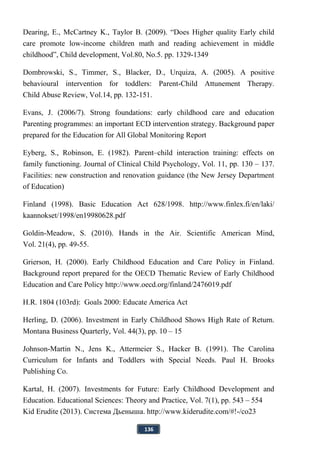 136
Dearing, E., McCartney K., Taylor B. (2009). “Does Higher quality Early child
care promote low-income children math and reading achievement in middle
childhood”, Child development, Vol.80, No.5. pp. 1329-1349
Dombrowski, S., Timmer, S., Blacker, D., Urquiza, A. (2005). A positive
behavioural intervention for toddlers: Parent-Child Attunement Therapy.
Child Abuse Review, Vol.14, pp. 132-151.
Evans, J. (2006/7). Strong foundations: early childhood care and education
Parenting programmes: an important ECD intervention strategy. Background paper
prepared for the Education for All Global Monitoring Report
Eyberg, S., Robinson, E. (1982). Parent–child interaction training: effects on
family functioning. Journal of Clinical Child Psychology, Vol. 11, pp. 130 – 137.
Facilities: new construction and renovation guidance (the New Jersey Department
of Education)
Finland (1998). Basic Education Act 628/1998. http://www.finlex.fi/en/laki/
kaannokset/1998/en19980628.pdf
Goldin-Meadow, S. (2010). Hands in the Air. Scientific American Mind,
Vol. 21(4), pp. 49-55.
Grierson, H. (2000). Early Childhood Education and Care Policy in Finland.
Background report prepared for the OECD Thematic Review of Early Childhood
Education and Care Policy http://www.oecd.org/finland/2476019.pdf
H.R. 1804 (103rd): Goals 2000: Educate America Act
Herling, D. (2006). Investment in Early Childhood Shows High Rate of Return.
Montana Business Quarterly, Vol. 44(3), pp. 10 – 15
Johnson-Martin N., Jens K., Attermeier S., Hacker B. (1991). The Carolina
Curriculum for Infants and Toddlers with Special Needs. Paul H. Brooks
Publishing Co.
Kartal, H. (2007). Investments for Future: Early Childhood Development and
Education. Educational Sciences: Theory and Practice, Vol. 7(1), pp. 543 – 554
Kid Erudite (2013). Система Дьеныша. http://www.kiderudite.com/#!-/co23
 