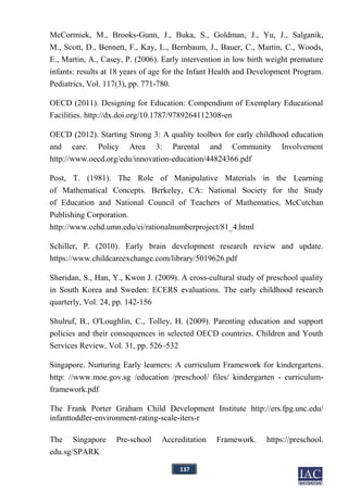 137
McCormick, M., Brooks-Gunn, J., Buka, S., Goldman, J., Yu, J., Salganik,
M., Scott, D., Bennett, F., Kay, L., Bernbaum, J., Bauer, C., Martin, C., Woods,
E., Martin, A., Casey, P. (2006). Early intervention in low birth weight premature
infants: results at 18 years of age for the Infant Health and Development Program.
Pediatrics, Vol. 117(3), pp. 771-780.
OECD (2011). Designing for Education: Compendium of Exemplary Educational
Facilities. http://dx.doi.org/10.1787/9789264112308-en
OECD (2012). Starting Strong 3: A quality toolbox for early childhood education
and care. Policy Area 3: Parental and Community Involvement
http://www.oecd.org/edu/innovation-education/44824366.pdf
Post, T. (1981). The Role of Manipulative Materials in the Learning
of Mathematical Concepts. Berkeley, CA: National Society for the Study
of Education and National Council of Teachers of Mathematics, McCutchan
Publishing Corporation.
http://www.cehd.umn.edu/ci/rationalnumberproject/81_4.html
Schiller, P. (2010). Early brain development research review and update.
https://www.childcareexchange.com/library/5019626.pdf
Sheridan, S., Han, Y., Kwon J. (2009). A cross-cultural study of preschool quality
in South Korea and Sweden: ECERS evaluations. The early childhood research
quarterly, Vol. 24, pp. 142-156
Shulruf, B., O'Loughlin, C., Tolley, H. (2009). Parenting education and support
policies and their consequences in selected OECD countries. Children and Youth
Services Review, Vol. 31, pp. 526–532
Singapore. Nurturing Early learners: A curriculum Framework for kindergartens.
http: //www.moe.gov.sg /education /preschool/ files/ kindergarten - curriculum-
framework.pdf
The Frank Porter Graham Child Development Institute http://ers.fpg.unc.edu/
infanttoddler-environment-rating-scale-iters-r
The Singapore Pre-school Accreditation Framework. https://preschool.
edu.sg/SPARK
 
