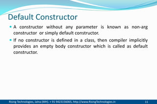 Rising Technologies, Jalna (MH). + 91 9423156065, http://www.RisingTechnologies.in 11
Default Constructor
 A constructor without any parameter is known as non-arg
constructor or simply default constructor.
 If no constructor is defined in a class, then compiler implicitly
provides an empty body constructor which is called as default
constructor.
 