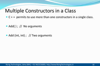 Rising Technologies, Jalna (MH). + 91 9423156065, http://www.RisingTechnologies.in 18
Multiple Constructors in a Class
 C + + permits to use more than one constructors in a single class.
 Add( ) ; // No arguments
 Add (int, int) ; // Two arguments
 