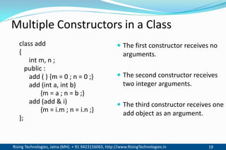 Rising Technologies, Jalna (MH). + 91 9423156065, http://www.RisingTechnologies.in 19
class add
{
int m, n ;
public :
add ( ) {m = 0 ; n = 0 ;}
add (int a, int b)
{m = a ; n = b ;}
add (add & i)
{m = i.m ; n = i.n ;}
};
 The first constructor receives no
arguments.
 The second constructor receives
two integer arguments.
 The third constructor receives one
add object as an argument.
Multiple Constructors in a Class
 