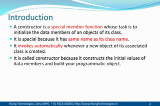 Rising Technologies, Jalna (MH). + 91 9423156065, http://www.RisingTechnologies.in 2
Introduction
 A constructor is a special member function whose task is to
initialize the data members of an objects of its class.
 It is special because it has same name as its class name.
 It invokes automatically whenever a new object of its associated
class is created.
 It is called constructor because it constructs the initial values of
data members and build your programmatic object.
 