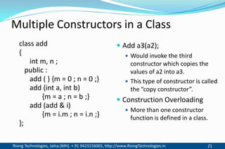 Rising Technologies, Jalna (MH). + 91 9423156065, http://www.RisingTechnologies.in 21
Multiple Constructors in a Class
class add
{
int m, n ;
public :
add ( ) {m = 0 ; n = 0 ;}
add (int a, int b)
{m = a ; n = b ;}
add (add & i)
{m = i.m ; n = i.n ;}
};
 Add a3(a2);
 Would invoke the third
constructor which copies the
values of a2 into a3.
 This type of constructor is called
the “copy constructor”.
 Construction Overloading
 More than one constructor
function is defined in a class.
 