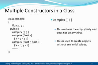 Rising Technologies, Jalna (MH). + 91 9423156065, http://www.RisingTechnologies.in 22
Multiple Constructors in a Class
class complex
{
float x, y ;
public :
complex ( ) { }
complex (float a)
{ x = y = a ; }
complex (float r, float i)
{ x = r ; y = i }
------
};
 complex ( ) { }
 This contains the empty body and
does not do anything.
 This is used to create objects
without any initial values.
 