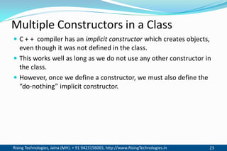 Rising Technologies, Jalna (MH). + 91 9423156065, http://www.RisingTechnologies.in 23
Multiple Constructors in a Class
 C + + compiler has an implicit constructor which creates objects,
even though it was not defined in the class.
 This works well as long as we do not use any other constructor in
the class.
 However, once we define a constructor, we must also define the
“do-nothing” implicit constructor.
 