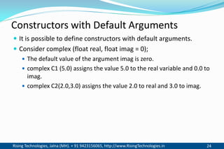 Rising Technologies, Jalna (MH). + 91 9423156065, http://www.RisingTechnologies.in 24
Constructors with Default Arguments
 It is possible to define constructors with default arguments.
 Consider complex (float real, float imag = 0);
 The default value of the argument imag is zero.
 complex C1 (5.0) assigns the value 5.0 to the real variable and 0.0 to
imag.
 complex C2(2.0,3.0) assigns the value 2.0 to real and 3.0 to imag.
 