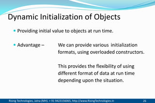 Rising Technologies, Jalna (MH). + 91 9423156065, http://www.RisingTechnologies.in 26
Dynamic Initialization of Objects
 Providing initial value to objects at run time.
 Advantage – We can provide various initialization
formats, using overloaded constructors.
This provides the flexibility of using
different format of data at run time
depending upon the situation.
 