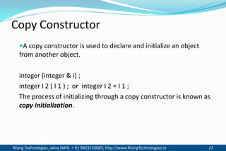Rising Technologies, Jalna (MH). + 91 9423156065, http://www.RisingTechnologies.in 27
Copy Constructor
A copy constructor is used to declare and initialize an object
from another object.
integer (integer & i) ;
integer I 2 ( I 1 ) ; or integer I 2 = I 1 ;
The process of initializing through a copy constructor is known as
copy initialization.
 