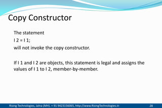 Rising Technologies, Jalna (MH). + 91 9423156065, http://www.RisingTechnologies.in 28
Copy Constructor
The statement
I 2 = I 1;
will not invoke the copy constructor.
If I 1 and I 2 are objects, this statement is legal and assigns the
values of I 1 to I 2, member-by-member.
 