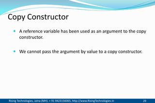 Rising Technologies, Jalna (MH). + 91 9423156065, http://www.RisingTechnologies.in 29
Copy Constructor
 A reference variable has been used as an argument to the copy
constructor.
 We cannot pass the argument by value to a copy constructor.
 