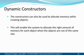 Rising Technologies, Jalna (MH). + 91 9423156065, http://www.RisingTechnologies.in 30
Dynamic Constructors
 The constructors can also be used to allocate memory while
creating objects.
 This will enable the system to allocate the right amount of
memory for each object when the objects are not of the same
size.
 