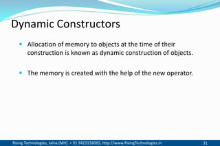 Rising Technologies, Jalna (MH). + 91 9423156065, http://www.RisingTechnologies.in 31
Dynamic Constructors
 Allocation of memory to objects at the time of their
construction is known as dynamic construction of objects.
 The memory is created with the help of the new operator.
 