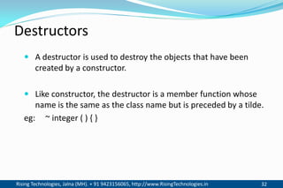 Rising Technologies, Jalna (MH). + 91 9423156065, http://www.RisingTechnologies.in 32
Destructors
 A destructor is used to destroy the objects that have been
created by a constructor.
 Like constructor, the destructor is a member function whose
name is the same as the class name but is preceded by a tilde.
eg: ~ integer ( ) { }
 
