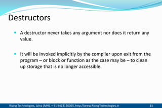 Rising Technologies, Jalna (MH). + 91 9423156065, http://www.RisingTechnologies.in 33
Destructors
 A destructor never takes any argument nor does it return any
value.
 It will be invoked implicitly by the compiler upon exit from the
program – or block or function as the case may be – to clean
up storage that is no longer accessible.
 