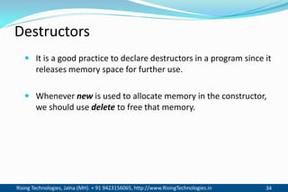 Rising Technologies, Jalna (MH). + 91 9423156065, http://www.RisingTechnologies.in 34
Destructors
 It is a good practice to declare destructors in a program since it
releases memory space for further use.
 Whenever new is used to allocate memory in the constructor,
we should use delete to free that memory.
 