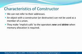 Rising Technologies, Jalna (MH). + 91 9423156065, http://www.RisingTechnologies.in 7
Characteristics of Constructor
 We can not refer to their addresses.
 An object with a constructor (or destructor) can not be used as a
member of a union.
 They make ‘implicit calls’ to the operators new and delete when
memory allocation is required.
 