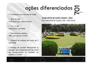 CLUBE HÍPICO DE SANTO AMARO - CHSA
RUA VISCONDE DE TAUNAY, 508 - SÃO PAULO
Promotoras nas cancela de saída
20 e 21/08
VII Etapa Copa Santo Amaro
7 a 11/09
Aniversário do CHSA
Estimativa de público:
500 pessoas por evento
Compra do mailing com mais de 2
mil nomes
Entrega de voucher oferecendo as
pessoas que comparecerem ao stand
um almoço/jantar ou também um
passeio a cavalo
ações diferenciadas
 
