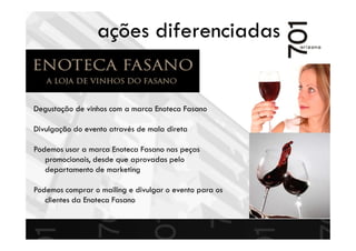 ações diferenciadas
Degustação de vinhos com a marca Enoteca Fasano
Divulgação do evento através de mala direta
Podemos usar a marca Enoteca Fasano nas peças
promocionais, desde que aprovadas pelo
departamento de marketing
Podemos comprar o mailing e divulgar o evento para os
clientes da Enoteca Fasano
 