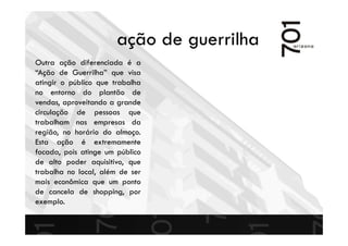 ação de guerrilha
Outra ação diferenciada é a
“Ação de Guerrilha” que visa
atingir o público que trabalha
no entorno do plantão de
vendas, aproveitando a grande
circulação de pessoas que
trabalham nas empresas da
região, no horário do almoço.
Esta ação é extremamente
focada, pois atinge um público
de alto poder aquisitivo, que
trabalha no local, além de ser
mais econômica que um ponto
de cancela de shopping, por
exemplo.
 
