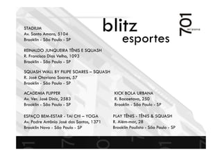 blitz
esportes
PLAY TÊNIS - TÊNIS & SQUASH
R. Além-mar, 28
Brooklin Paulista - São Paulo - SP
REINALDO JUNQUEIRA TÊNIS E SQUASH
R. Francisco Dias Velho, 1093
Brooklin - São Paulo - SP
KICK BOLA URBANA
R. Bacaetava, 250
Brooklin - São Paulo - SP
STADIUM
Av. Santo Amaro, 5104
Brooklin - São Paulo - SP
ACADEMIA FLIPPER
Av. Ver. José Diniz, 2583
Brooklin - São Paulo - SP
SQUASH WALL BY FILIPE SOARES – SQUASH
R. José Otaviano Soares, 57
Brooklin - São Paulo - SP
ESPAÇO BEM-ESTAR - TAI CHI – YOGA
Av. Padre Antônio José dos Santos, 1371
Brooklin Novo - São Paulo - SP
 