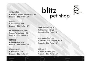 blitz
pet shop
MELLY DOG
R. Alfredo Aranha de Miranda, 97
Brooklin - São Paulo – SP
ALL-PET
R. Guaraiúva, 823
Brooklin - São Paulo – SP
EMPÓRIO DOS BICHOS
R. das Margaridas, 136
Brooklin - São Paulo - SP
PETITIKO
R. Guaraiúva, 428
Brooklin - São Paulo – SP
FÓRMULA PET
R. Nebraska, 103
Brooklin - São Paulo - SP
MARCÃO PET SHOP
R. Ribeiro do Vale, 543
Brooklin - São Paulo - SP
RAÇA RAÇÕS E CIA
R. Ministro José Gallottti, 80 A
Brooklin - São Paulo - SP
PET PARK
R. Porto Martins, 427
Brooklin - São Paulo - SP
 