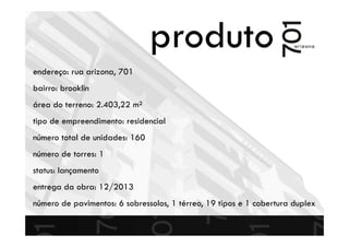 produto
endereço: rua arizona, 701
bairro: brooklin
área do terreno: 2.403,22 m²
tipo de empreendimento: residencial
número total de unidades: 160
número de torres: 1
status: lançamento
entrega da obra: 12/2013
número de pavimentos: 6 sobressolos, 1 térreo, 19 tipos e 1 cobertura duplex
 