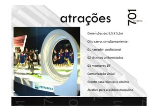 Dimensões de: 9,5 X 5,5m
Oito carros simultaneamente
01 narrador profissional
02 técnicos uniformizados
03 monitores 19’
Comunicação visual
Evento para crianças e adultos
Atrativo para o público masculino
atrações
 