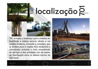 localização
701 Arizona, o endereço que é sinônimo de
facilidade e beleza natural, aliado a um
projeto moderno, arrojado e completo, que
se destaca para a região. Rua residencial e
arborizada, próxima a toda comodidade
de serviços e das principais vias de acesso
de interligação entre os demais bairros de
São Paulo.
 