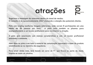 Sugerimos a montagem do autorama dentro do stand de vendas.
O tamanho é de aproximadamente 60m² chamando a atenção dos potenciais clientes.
Pista com looping (conforme imagens anteriores), onde correm 8 participantes em uma
média de 96 pessoas por hora. A pista inclui também os plasmas para
acompanhamento e um locutor profissional para movimentar a atração.
A pista será sonorizada com músicas características e com um locutor profissional
animando o ambiente.
Além disso na pista e em todo o material de comunicação aparecerá o nome do produto
estabilizando-se na memória dos jogadores.
Para atrair ainda mais, será locado um carro de F1 que ficará na porta do stand,
criando-se assim um atrativo.
atrações
 
