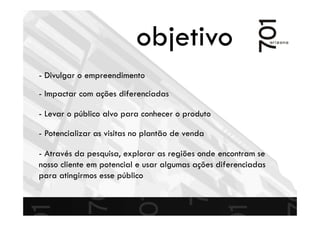 objetivo
- Divulgar o empreendimento
- Potencializar as visitas no plantão de venda
- Impactar com ações diferenciadas
- Através da pesquisa, explorar as regiões onde encontram se
nosso cliente em potencial e usar algumas ações diferenciadas
para atingirmos esse público
- Levar o público alvo para conhecer o produto
 