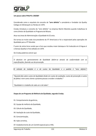 Segurança do Trabalho 153 Módulo IV
Um pouco sobre PHILIP B. CROSBY
Considerado como o arquiteto do conceito de “zero defeito” e presidente e fundador do Quality
College em Winterpark na Flórida em 1979.
Crosby introduziu o conceito do “zero defeito” na empresa artin arietta quando trabalhava lá
como diretor de Qualidade no Programa de Mísseis.
Atua nas áreas de Administração e Qualidade há 32 anos.
Ele tornou-se muito cedo vice-presidente da ITT Americana e foi o responsável pelas operações de
Qualidade para a ITT Mundial.
É autor de vários livros sendo que o livro que recebeu maior destaque e foi traduzido em 6 línguas é
o famoso Quality Is Free editado em 1979.
De Crosby podemos extrair que:
O absoluto em gerenciamento de Qualidade obtém-se através da conformidade com as
especificações, fazendo uso da prevenção.
O método de medição é o de custos da Qualidade e o padrão é “zero defeito”.
“Quando fala sobre custos de Qualidade divide em custos de avaliação, custos de prevenção e custos
de falhas e tem como cliente a próxima pessoa a receber o trabalho.”
"Qualidade é o trabalho de cada um e de todos".
Etapas de um Programa de Melhoria de Qualidade, segundo Crosby:
01. Comportamento da gerência,
02. Equipe de melhoria da Qualidade,
03. Cálculo de Qualidade,
04. Avaliação do custo da Qualidade,
05. Conscientização,
06. Ação corretiva,
07. Estabelecimento de um Comitê especial para o PZD,
 