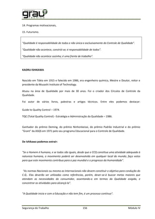 Segurança do Trabalho 156 Módulo IV
14. Programas motivacionais,
15. Futurismo.
"Qualidade é responsabilidade de todos e não única e exclusivamente do Controle de Qualidade".
"Qualidade não acontece, constrói-se; é responsabilidade de todos".
"Qualidade não acontece sozinha; é uma frente de trabalho".
KAORU ISHIKAWA
Nascido em Tókio em 1915 e falecido em 1986, era engenheiro químico, Mestre e Doutor, reitor e
presidente da Musashi Institute of Technology.
Atuou na área de Qualidade por mais de 30 anos. Foi o criador dos Círculos de Controle da
Qualidade.
Foi autor de vários livros, palestras e artigos técnicos. Entre eles podemos destacar:
Guide to Quality Control – 1974.
TQC (Total Quality Control) - Estratégia e Administração da Qualidade – 1986.
Ganhador do prêmio Deming, do prêmio Ninhonkeizai, do prêmio Padrão Industrial e do prêmio
"Grant" da ASQS em 1971 pelo seu programa Educacional para o Controle de Qualidade.
De Ishikawa podemos extrair:
"Se o Homem é humano, e se todos são iguais, desde que o CCQ constitua uma atividade adequada à
natureza humana, o movimento poderá ser desenvolvido em qualquer local do mundo; faço votos
para que este movimento contribua para a paz mundial e o progresso da Humanidade".
“As normas Nacionais ou mesmo as Internacionais não devem constituir o objetivo para condução do
C.Q.. Elas deverão ser utilizadas como referências, porém, dever-se-à buscar metas maiores que
atendam as necessidades do consumidor, assentando-o em termos da Qualidade exigida, e
concentrar as atividades para alcançá-la".
"A Qualidade inicia e com a Educação e não tem fim, é um processo contínuo".
 