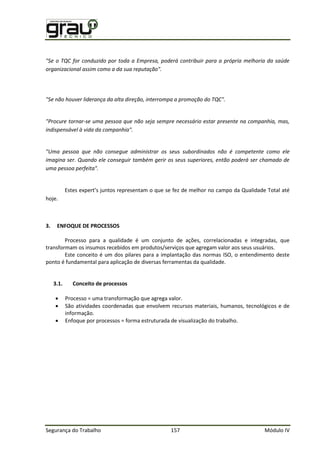 Segurança do Trabalho 157 Módulo IV
"Se o TQC for conduzido por toda a Empresa, poderá contribuir para a própria melhoria da saúde
organizacional assim como a da sua reputação".
"Se não houver liderança da alta direção, interrompa a promoção do TQC".
"Procure tornar-se uma pessoa que não seja sempre necessário estar presente na companhia, mas,
indispensável à vida da companhia".
"Uma pessoa que não consegue administrar os seus subordinados não é competente como ele
imagina ser. Quando ele conseguir também gerir os seus superiores, então poderá ser chamado de
uma pessoa perfeita".
Estes expert’s juntos representam o que se fez de melhor no campo da Qualidade Total até
hoje.
3. ENFOQUE DE PROCESSOS
Processo para a qualidade é um conjunto de ações, correlacionadas e integradas, que
transformam os insumos recebidos em produtos/serviços que agregam valor aos seus usuários.
Este conceito é um dos pilares para a implantação das normas ISO, o entendimento deste
ponto é fundamental para aplicação de diversas ferramentas da qualidade.
3.1. Conceito de processos
 Processo = uma transformação que agrega valor.
 São atividades coordenadas que envolvem recursos materiais, humanos, tecnológicos e de
informação.
 Enfoque por processos = forma estruturada de visualização do trabalho.
 